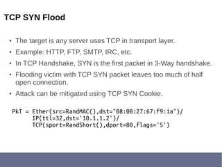 TCP SYN Flood
● The target is any server uses TCP in transport layer.
● Example: HTTP, FTP, SMTP, IRC, etc.
● In TCP Handshake, SYN is the first packet in 3-Way handshake.
● Flooding victim with TCP SYN packet leaves too much of half
open connection.
● Attack can be mitigated using TCP SYN Cookie.
PkT = Ether(src=RandMAC(),dst="08:00:27:67:f9:1a")/
IP(ttl=32,dst='10.1.1.2')/
TCP(sport=RandShort(),dport=80,flags='S')
 