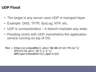 UDP Flood
● The target is any server uses UDP in transport layer.
● Example: DNS, TFTP, SysLog, NTP, etc.
● UDP is connectionless – It doesn't maintain any state.
● Flooding victim with UDP overwhelms the application
service running on top of OS.
PkU = Ether(src=RandMAC(),dst="08:00:27:67:f9:1a")/
IP(ttl=32,dst='10.1.1.2')/
UDP(sport=RandShort(),dport=53)
 