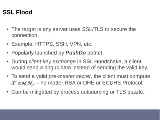 SSL Flood
● The target is any server uses SSL/TLS to secure the
connection.
● Example: HTTPS, SSH, VPN, etc.
● Popularly launched by PushDo botnet.
● During client key exchange in SSL Handshake, a client
would send a bogus data instead of sending the valid key.
● To send a valid pre-master secret, the client must compute
XY
 mod N , – no matter RSA or DHE or ECDHE Protocol.
● Can be mitigated by process outsourcing or TLS puzzle.
 