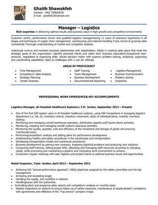 Manager – Logistics
Rich expertise in delivering optimal results and business value in high growth and competitive environments
Customer centric, performance driven and qualified logistics managerhaving 11 years of extensive experience in all
stages and techniques of supply chain management, warehousing and material handling.Track record of growing sales
consistently.Thorough understanding of market and competitor analysis.
Judiciously nurture and maintain business relationships with stakeholders. Adept in creating sales plans that meet the
strategic goals of the organization. Identify potential clients and retain their business association.Exceptional inter-
personal, negotiation & organizing skills. Astute decision maker with superior problem solving, analytical, organizing
and coordinating capabilities. Open to challenges with a „can-do‟ attitude.
AREAS OF PROFICIENCY
PROFESSIONAL WORK EXPERIENCE& KEY ACCOMPLISMENTS
Logistics Manager, Al-Faisaliah Healthcare Systems L.T.D- Jordan, September 2013 – Present
 One of the first SAP system users in Al Faisaliah healthcare systems, using SAP transactions in managing logistics
department (i.e. GR, GI, inventory control, inventory movement, stock of individual items, monthly inventory
closing).
 Monitoring and managing overall warehouse operation, distribution aspects andTrauma stores activities.
 Monitoring, assisting and managing overall customs clearance activities.
 Monitoring the quality, quantity, cost and efficiency of the movement and storage of goods and ensuring
inventoryaccuracy.
 Performingcompetitors‟ analysis and setting plans for performance development.
 Implementing healthy and safety procedures in the warehouses and transportation.
 Developing transportation modes and warehouse procedures.
 Business development by gaining new contracts, analysing logistical problems and producing new solutions.
 Conducting staff training, setting proper KPIs, allocating and managing staff resources according to changing
needs, while promoting and maintaining a positive and motivating work environment to achieve.
 Conduction regular meetings with sale, logistics and project teams to address business issues and opportunities
Retail Inspector, Total- Jordan, April 2013 – September 2013
 Achieving EIA ”annual performance appraisal”, HSEQ objectives assigned by the safety committee and the top
management.
 Achieving and exceeding target.
 Handling the supply, and workflow in stations
 Handlingissues with the authorities.
 Controlling stock and preparing sales reports and competitors‟ analysis on monthly basis.
 Weekly inspections on stations to ensure follow-up of safety measures, maintenance of assets,dealers‟ compliance
with agreements and reflection of the “Top service” company image.
 Time Management  Staff Training  Logistics Management
 Competitors/ Sales Analysis  Team Management  Business Communication
 Strategic Planning  Business Development  Problem solving
 Tender Business  Documentation& Reporting  Inspection
Ghaith Shawakfeh
Contact: +962 796669639
E-mail: ghaith81@hotmail.com
 