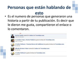 Personas que están hablando de
esto

• Es el numero de personas que generaron una
historia a partir de tu publicación. Es decir que
le dieron me gusta, compartieron el enlace o
lo comentaron.

 