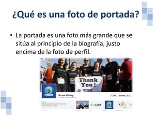 ¿Qué es una foto de portada?
• La portada es una foto más grande que se
sitúa al principio de la biografía, justo
encima de la foto de perfil.

 