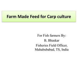 Farm Made Feed for Carp culture
For Fish farmers By:
B. Bhaskar
Fisheries Field Officer,
Mahabubabad, TS, India
 