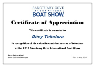 Certificate of Appreciation
This certificate is awarded to
Dévy Teheiura
In recognition of his valuable contributions as a Volunteer
at the 2015 Sanctuary Cove International Boat Show
Corey Rattray-Wood
Event Operations Manager 21 – 24 May, 2015
 