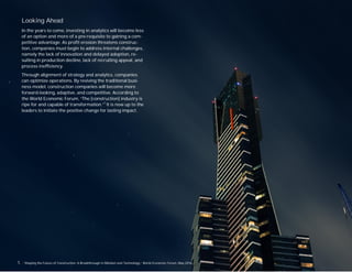 Looking Ahead
In the years to come, investing in analytics will become less
of an option and more of a pre-requisite to gaining a com-
petitive advantage. As proﬁt erosion threatens construc-
tion, companies must begin to address internal challenges,
namely the lack of innovation and delayed adoption, re-
sulting in production decline, lack of recruiting appeal, and
process ineﬃciency.
Through alignment of strategy and analytics, companies
can optimize operations. By reviving the traditional busi-
ness model, construction companies will become more
forward-looking, adaptive, and competitive. According to
the World Economic Forum, “The [construction] industry is
ripe for and capable of transformation.”1
It is now up to the
leaders to initiate the positive change for lasting impact.
1. . “Shaping the Future of Construction: A Breakthrough in Mindset and Technology,” World Economic Forum, May 2016.
 