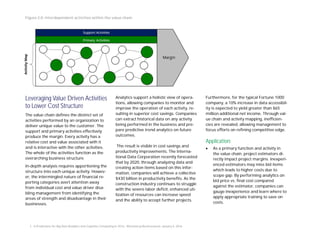 Leveraging Value Driven Activities
to Lower Cost Structure
The value chain deﬁnes the distinct set of
activities performed by an organization to
deliver unique value to the customer. The
support and primary activities eﬀectively
produce the margin. Every activity has a
relative cost and value associated with it
and is interactive with the other activities.
The whole of the activities function as the
overarching business structure.
In-depth analysis requires apportioning the
structure into each unique activity. Howev-
er, the intermingled nature of ﬁnancial re-
porting categories avert attention away
from individual cost and value driver disa-
bling management from identifying the
areas of strength and disadvantage in their
businesses.
Analytics support a holistic view of opera-
tions, allowing companies to monitor and
improve the operation of each activity, re-
sulting in superior cost savings. Companies
can extract historical data on any activity
being performed in the business and pre-
pare predictive trend analytics on future
outcomes.
The result is visible in cost savings and
productivity improvements. The Interna-
tional Data Corporation recently forecasted
that by 2020, through analyzing data and
creating action items based on this infor-
mation, companies will achieve a collective
$430 billion in productivity beneﬁts. As the
construction industry continues to struggle
with the severe labor deﬁcit, enhanced uti-
lization of resources can increase speed
and the ability to accept further projects.
Furthermore, for the typical Fortune 1000
company, a 10% increase in data accessibil-
ity is expected to yield greater than $65
million additional net income. Through val-
ue chain and activity mapping, ineﬃcien-
cies are revealed, allowing management to
focus eﬀorts on reﬁning competitive edge.
Application:
· As a primary function and activity in
the value chain, project estimators di-
rectly impact project margins. Inexperi-
enced estimators may miss bid items
which leads to higher costs due to
scope gap. By performing analytics on
bid price vs. ﬁnal cost compared
against the estimator, companies can
gauge inexperience and learn where to
apply appropriate training to save on
costs.
Figure 2.0: Interdependent activities within the value chain
1. “6 Predictions for Big Data Analytics and Cognitive Computing in 2016, “Bloomberg Businessweek, January 6, 2016.
 