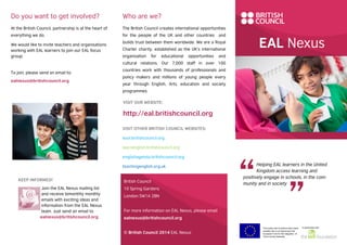 EAL Nexus
Helping EAL learners in the United
Kingdom access learning and
positively engage in schools, in the com-
munity and in society
This project and its actions were made
possible due to co-financing by the
European Fund for the Integration of
Third-Country Nationals.
In partnership with
Who are we?
The British Council creates international opportunities
for the people of the UK and other countries and
builds trust between them worldwide. We are a Royal
Charter charity, established as the UK’s international
organisation for educational opportunities and
cultural relations. Our 7,000 staff in over 100
countries work with thousands of professionals and
policy makers and millions of young people every
year through English, Arts, education and society
programmes.
VISIT OTHER BRITISH COUNCIL WEBSITES:
esol.britishcouncil.org
learnenglish.britishcouncil.org
englishagenda.britishcouncil.org
teachingenglish.org.uk
British Council
10 Spring Gardens
London SW1A 2BN
For more information on EAL Nexus, please email
ealnexus@britishcouncil.org
© British Council 2014 EAL Nexus
Do you want to get involved?
At the British Council, partnership is at the heart of
everything we do.
We would like to invite teachers and organisations
working with EAL learners to join our EAL focus
group.
To join, please send an email to:
ealnexus@britishcouncil.org
KEEP INFORMED!
Join the EAL Nexus mailing list
and receive bimonthly monthly
emails with exciting ideas and
information from the EAL Nexus
team. Just send an email to
ealnexus@britishcouncil.org
VISIT OUR WEBSITE:
http://eal.britishcouncil.org
 
