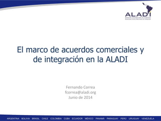 El marco de acuerdos comerciales y
de integración en la ALADI
Fernando Correa
fcorrea@aladi.org
Junio de 2014
 