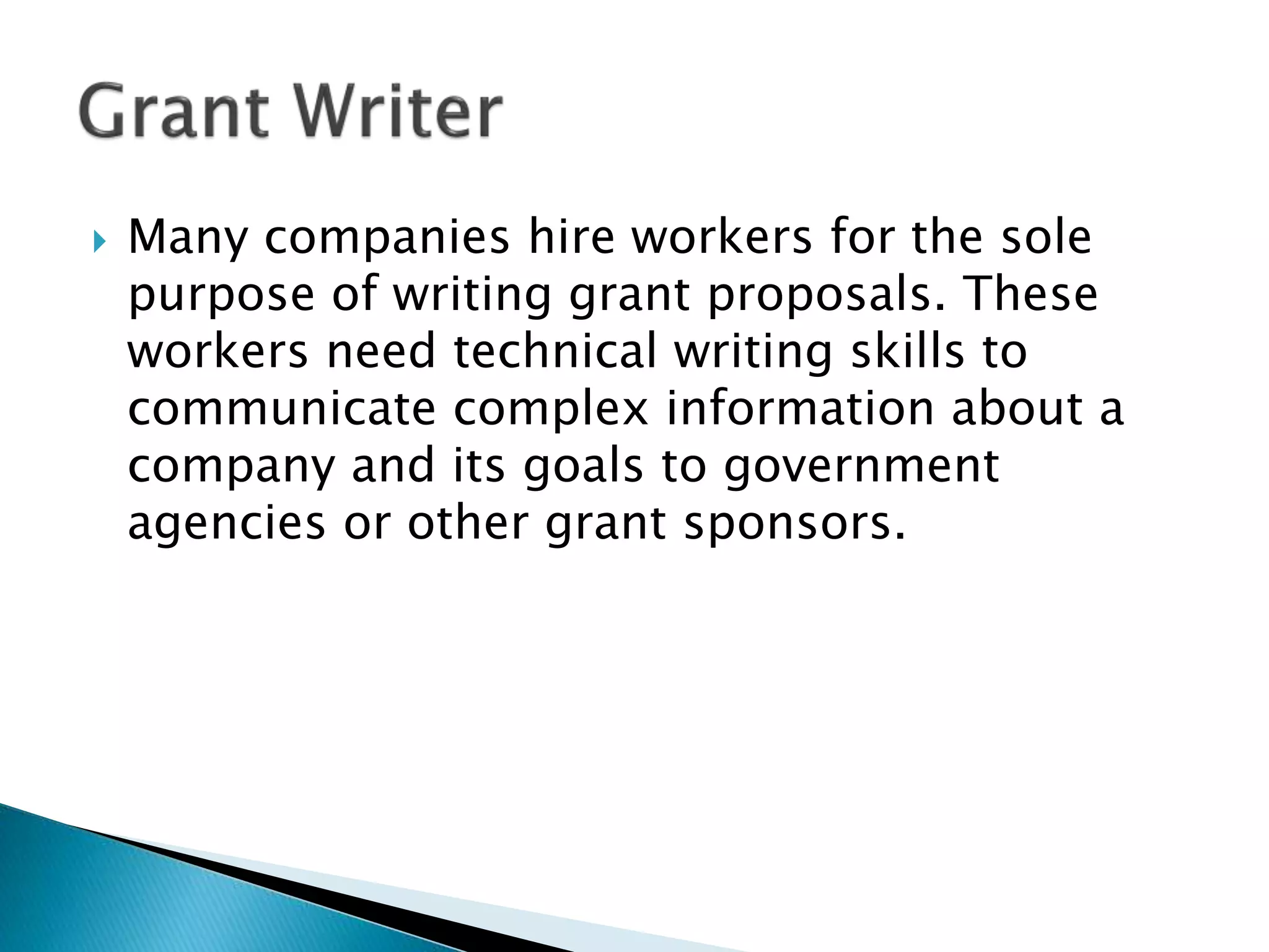  Many companies hire workers for the sole
purpose of writing grant proposals. These
workers need technical writing skills to
communicate complex information about a
company and its goals to government
agencies or other grant sponsors.
 