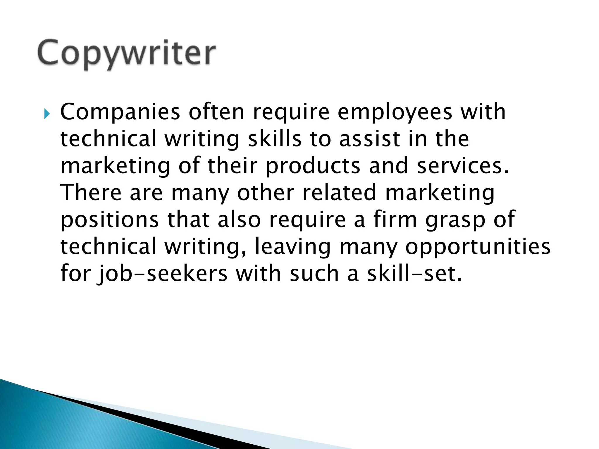 Companies often require employees with
technical writing skills to assist in the
marketing of their products and services.
There are many other related marketing
positions that also require a firm grasp of
technical writing, leaving many opportunities
for job-seekers with such a skill-set.
 