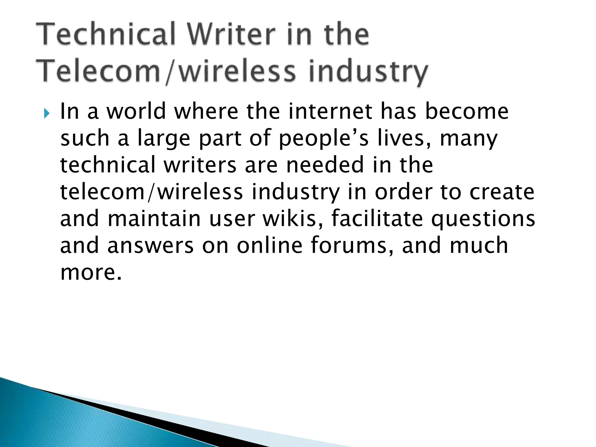  In a world where the internet has become
such a large part of people’s lives, many
technical writers are needed in the
telecom/wireless industry in order to create
and maintain user wikis, facilitate questions
and answers on online forums, and much
more.
 