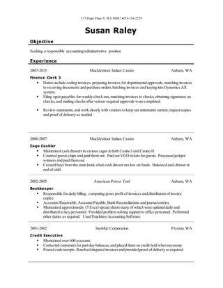 517 Puget Place S WA 98047 253-334-2229
Susan Raley
Objective
Seeking a responsible accounting/administrative position
Experience
2007-2015 Muckleshoot Indian Casino Auburn, WA
Finance Clerk 3
 Duties include coding invoices,preparing invoices for departmentalapprovals, matching invoices
to receiving documents and purchase orders, batching invoices and keying into Dynamics AX
system.
 Filing open payables for weekly check run,matching invoices to checks,obtaining signatures on
checks,and mailing checks aftervarious required approvals were completed.
 Review statements,and work closely with vendorsto keep our statements current,request copies
and proof of delivery as needed
2006-2007 Muckleshoot Indian Casino Auburn, WA
Cage Cashier
 Maintained cash drawersin various cages in both Casino I and Casino II.
 Counted guestschips and paid them out. Paid out VGD tickets for guests. Processed jackpot
winners and paid them out.
 Created buys from the main bank when cash drawer ran low on funds. Balanced cash drawer at
end of shift.
2002-2005 American Power Tool Auburn, WA
Bookkeeper
 Responsible for daily billing, computing gross profit of invoices and distribution of invoice
copies.
 Accounts Receivable,AccountsPayable,Bank Reconciliations and journalentries.
 Maintained approximately 15 Excelspread sheetsmany of which were updated daily and
distributed to key personnel. Provided problem solving support to office personnel. Performed
other duties as required. Used Peachtree Accounting Software.
2001-2002 SanMar Corporation Preston,WA
Credit Executive
 Maintained over 600 accounts.
 Contacted customersfor pastdue balances,and placed them on credit hold when necessary
 Posted cash receipts.Resolved disputed invoicesand provided proof of delivery asrequired.
 