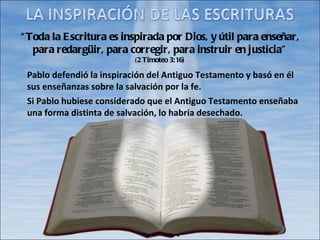 “ Toda la Escritura es inspirada por Dios, y útil para enseñar, para redargüir, para corregir, para instruir en justicia” ( 2 Timoteo 3:16) Pablo defendió la inspiración del Antiguo Testamento y basó en él sus enseñanzas sobre la salvación por la fe. Si Pablo hubiese considerado que el Antiguo Testamento enseñaba una forma distinta de salvación, lo habría desechado. 