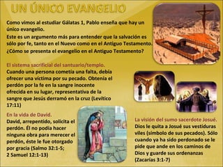 Como vimos al estudiar Gálatas 1, Pablo enseña que hay un único evangelio. Este es un argumento más para entender que la salvación es sólo por fe, tanto en el Nuevo como en el Antiguo Testamento. ¿Cómo se presenta el evangelio en el Antiguo Testamento? El sistema sacrificial del santuario/templo. Cuando una persona cometía una falta, debía ofrecer una víctima por su pecado. Obtenía el perdón por la fe en la sangre inocente ofrecida en su lugar, representativa de la sangre que Jesús derramó en la cruz (Levítico 17:11) La visión del sumo sacerdote Josué. Dios le quita a Josué sus vestiduras viles (símbolo de sus pecados). Sólo cuando ya ha sido perdonado se le pide que ande en los caminos de Dios y guarde sus ordenanzas (Zacarías 3:1-7) En la vida de David. David, arrepentido, solicita el perdón. Él no podía hacer ninguna obra para merecer el perdón, éste le fue otorgado por gracia (Salmo 32:1-5; 2 Samuel 12:1-13) 