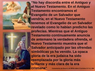 “ No hay discordia entre el Antiguo y el Nuevo Testamento. En el Antiguo Testamento encontramos el Evangelio de un Salvador que vendría; en el Nuevo Testamento tenemos el Evangelio de un Salvador revelado como lo habían predicho las profecías. Mientras que el Antiguo Testamento continuamente anuncia de antemano la verdadera ofrenda, el Nuevo Testamento muestra que el Salvador anticipado por las ofrendas simbólicas ya ha venido. La opaca gloria de la era judaica ha sido reemplazada por la gloria más brillante y más clara de la era cristiana” Comentarios de Elena G. de White sobre 2 Corintios 3:7-11;  CBA 