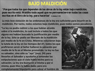 “ Porque todos los que dependen de las obras de la ley están bajo maldición, pues escrito está: Maldito todo aquel que no permaneciere en todas las cosas escritas en el libro de la ley, para hacerlas”  (Gálatas 3:10) “ La ley no podía redimir a los que habían atraído sobre sí la maldición, lo cual incluía a todos los que alguna vez habían buscado la justificación por medio de la ley. Sólo se podía ser liberado de la maldición por medio de la fe en Cristo. Mientras estuvieron bajo la tutela de la ley en los tiempos del AT, todos los que prefirieron servir al Señor hallaron la salvación por medio de la fe en el Mesías prometido. La ley no fue su salvador, sino sólo su "ayo" (vers. 24) para llevarlos al Salvador y ayudarlos a entender las estipulaciones que el cielo había hecho para su salvación. La ley era buena en sí misma y por sí misma, pues Dios la había dado; pero era completamente impotente para salvar al hombre de sus pecados”  (CBA, tomo 6, sobre Gálatas, 3: 10) La más leve violación de las ordenanzas de la ley era suficiente para incurrir en la maldición. Por tanto, todos estamos bajo maldición, pues todos somos pecadores. 