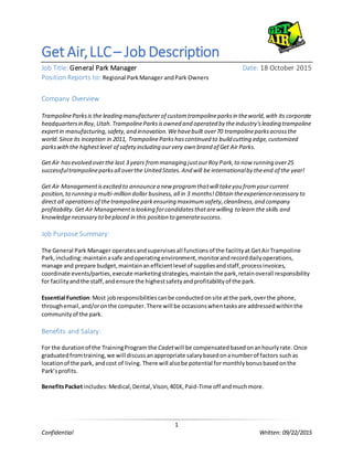 1
Confidential Written: 09/22/2015
Get Air,LLC– Job Description
Job Title: General Park Manager Date: 18 October 2015
Position Reports to: Regional ParkManager andPark Owners
Company Overview
TrampolineParksis the leading manufacturerof customtrampolineparksin theworld,with its corporate
headquartersin Roy,Utah.TrampolineParksisowned and operated by theindustry'sleading trampoline
expertin manufacturing,safety,and innovation.Wehavebuilt over70 trampolineparksacrossthe
world.Since its inception in 2011, TrampolineParkshascontinued to build cutting edge,customized
parkswiththe highestlevel of safetyincluding ourvery own brand of Get Air Parks.
Get Air hasevolved overthe last 3 years frommanaging justourRoy Park,to now running over25
successfultrampolineparksall overthe United States.And will be internationalby theend of the year!
Get Air Managementisexcited to announcea new programthatwill takeyou fromyourcurrent
position,to running a multi-million dollar business,all in 3 months! Obtain theexperiencenecessary to
direct all operationsof thetrampolineparkensuring maximumsafety,cleanliness,and company
profitability. Get Air Managementislooking forcandidatesthatarewilling to learn the skills and
knowledgenecessary to beplaced in this position to generatesuccess.
Job Purpose Summary:
The General Park Manager operatesandsupervisesall functionsof the facilityat GetAirTrampoline
Park,including:maintainasafe andoperatingenvironment,monitorandrecorddailyoperations,
manage and prepare budget,maintainanefficientlevel of suppliesandstaff,processinvoices,
coordinate events/parties,execute marketingstrategies,maintainthe park,retainoverall responsibility
for facilityandthe staff,andensure the highestsafetyandprofitabilityof the park.
Essential Function:Most jobresponsibilitiescanbe conductedonsite atthe park,overthe phone,
throughemail,and/oronthe computer.There will be occasionswhentasksare addressedwithinthe
communityof the park.
Benefits and Salary:
For the durationof the TrainingProgram the Cadetwill be compensatedbasedonanhourlyrate. Once
graduatedfromtraining,we will discuss anappropriate salarybasedonanumberof factors suchas
locationof the park, andcost of living. There will alsobe potential formonthlybonusbasedonthe
Park’sprofits.
BenefitsPacketincludes:Medical,Dental,Vison,401K,Paid-Time off andmuchmore.
 