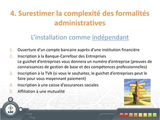 4. Surestimer la complexité des formalités
             administratives
            L’installation comme indépendant
1.   Ouverture d’un compte bancaire auprès d’une institution financière
2.   Inscription à la Banque-Carrefour des Entreprises
     Le guichet d’entreprises vous donnera un numéro d’entreprise (preuves de
     connaissances de gestion de base et des compétences professionnelles)
3.   Inscription à la TVA (si vous le souhaitez, le guichet d’entreprises peut le
     faire pour vous moyennant paiement)
4.   Inscription à une caisse d’assurances sociales
5.   Affiliation à une mutualité
 