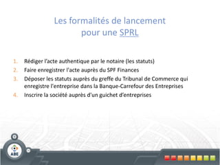 Les formalités de lancement
                       pour une SPRL

1.   Rédiger l’acte authentique par le notaire (les statuts)
2.   Faire enregistrer l'acte auprès du SPF Finances
3.   Déposer les statuts auprès du greffe du Tribunal de Commerce qui
     enregistre l'entreprise dans la Banque-Carrefour des Entreprises
4.   Inscrire la société auprès d'un guichet d’entreprises
 