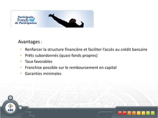 Avantages :
•   Renforcer la structure financière et faciliter l’accès au crédit bancaire
•   Prêts subordonnés (quasi-fonds propres)
•   Taux favorables
•   Franchise possible sur le remboursement en capital
•   Garanties minimales
 
