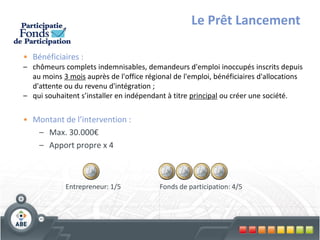Le Prêt Lancement

• Bénéficiaires :
– chômeurs complets indemnisables, demandeurs d'emploi inoccupés inscrits depuis
  au moins 3 mois auprès de l'office régional de l'emploi, bénéficiaires d'allocations
  d'attente ou du revenu d'intégration ;
– qui souhaitent s’installer en indépendant à titre principal ou créer une société.


• Montant de l’intervention :
   – Max. 30.000€
   – Apport propre x 4



             Entrepreneur: 1/5           Fonds de participation: 4/5
 