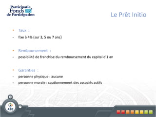 Le Prêt Initio

• Taux :
-   fixe à 4% (sur 3, 5 ou 7 ans)


• Remboursement :
-   possibilité de franchise du remboursement du capital d'1 an


• Garanties :
-   personne physique : aucune
-   personne morale : cautionnement des associés actifs
 