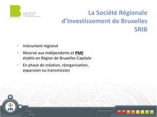 La Société Régionale
                        d’Investissement de Bruxelles
                                                  SRIB

• Instrument régional
• Réservé aux indépendants et PME
  établis en Région de Bruxelles-Capitale
• En phase de création, réorganisation,
  expansion ou transmission
 