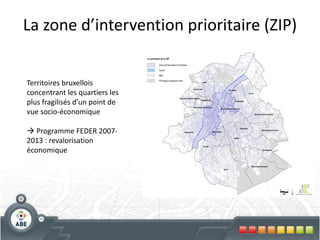 La zone d’intervention prioritaire (ZIP)


Territoires bruxellois
concentrant les quartiers les
plus fragilisés d’un point de
vue socio-économique

 Programme FEDER 2007-
2013 : revalorisation
économique
 