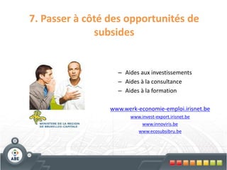 7. Passer à côté des opportunités de
              subsides


                   – Aides aux investissements
                   – Aides à la consultance
                   – Aides à la formation

                 www.werk-economie-emploi.irisnet.be
                        www.invest-export.irisnet.be
                            www.innoviris.be
                          www.ecosubsibru.be
 