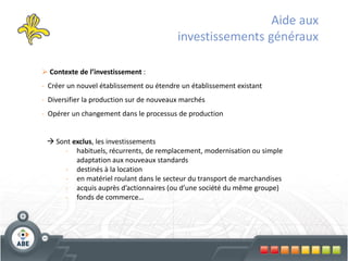 Aide aux
                                          investissements généraux

 Contexte de l’investissement :
- Créer un nouvel établissement ou étendre un établissement existant
- Diversifier la production sur de nouveaux marchés
- Opérer un changement dans le processus de production


  Sont exclus, les investissements
     - habituels, récurrents, de remplacement, modernisation ou simple
         adaptation aux nouveaux standards
     - destinés à la location
     - en matériel roulant dans le secteur du transport de marchandises
     - acquis auprès d’actionnaires (ou d’une société du même groupe)
     - fonds de commerce…
 
