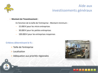 Aide aux
                                                   investissements généraux

    Montant de l’investissement :
         En fonction de la taille de l’entreprise - Montant minimum :
         – 15.000 € pour les micro entreprises
         – 30.000 € pour les petites entreprises
         – 100.000 € pour les entreprises moyennes


Critères déterminant le % :
     Taille de l’entreprise
     Localisation
     Adéquation aux priorités régionales
 
