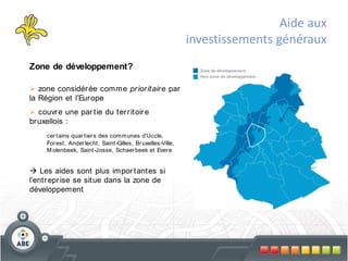 Aide aux
                                                              investissements généraux
Zone de développement?

 zone considér ée comme pr ior itair e par
la Région et l’Eur ope
 couvr e une par tie du ter r itoir e
br uxellois :
     cer tains quar tier s des communes d’Uccle,
     For est, Ander lecht, Saint -Gilles, Br uxelles-Ville,
     M olenbeek, Saint -Josse, Schaer beek et Ever e


 Les aides sont plus impor tantes si
l’entr epr ise se situe dans la zone de
développement
 