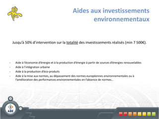 Aides aux investissements
                                                          environnementaux


    Jusqu’à 50% d’intervention sur la totalité des investissements réalisés (min 7 500€).




-    Aide à l’économie d’énergie et à la production d’énergie à partir de sources d’énergies renouvelables
-    Aide à l’intégration urbaine
-    Aide à la production d’éco-produits
-    Aide à la mise aux normes, au dépassement des normes européennes environnementales ou à
     l’amélioration des performances environnementales en l’absence de normes…
 