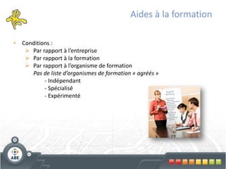 Aides à la formation

• Conditions :
    Par rapport à l’entreprise
    Par rapport à la formation
    Par rapport à l’organisme de formation
     Pas de liste d’organismes de formation « agréés »
          - Indépendant
          - Spécialisé
          - Expérimenté
 