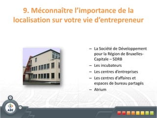 9. Méconnaître l’importance de la
localisation sur votre vie d’entrepreneur


                       – La Société de Développement
                         pour la Région de Bruxelles-
                         Capitale – SDRB
                       – Les incubateurs
                       – Les centres d’entreprises
                       – Les centres d’affaires et
                         espaces de bureau partagés
                       – Atrium
 