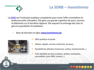 La SDRB – Inventimmo

La SDRB est l’institution publique compétente pour toute l’offre immobilière et
    professionnelle à Bruxelles. Elle gère une grande superficie de parcs, terrains
    et bâtiments sur le territoire régional. Elle acquiert et aménage des sites et
    gère les possibilités d’installation.

     •   Base de données en ligne www.inventimmo.be

                          Offre publique et privée

                          Ateliers, depôts, terrains industriels, bureaux…

                          Possibilité de sélection (commune, surface, location/vente…)

                          Fiche détaillée par bien (surfaces, photos, localisation,
                           accessibilité, zone PRAS, contact…)
 