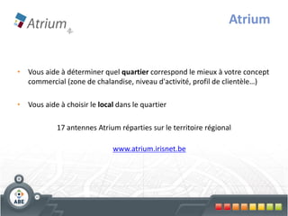 Atrium


• Vous aide à déterminer quel quartier correspond le mieux à votre concept
  commercial (zone de chalandise, niveau d'activité, profil de clientèle…)

• Vous aide à choisir le local dans le quartier

            17 antennes Atrium réparties sur le territoire régional

                              www.atrium.irisnet.be
 