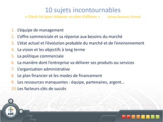 10 sujets incontournables
       « Check-list pour élaborer un plan d’affaires »   Solvay Business School


1. L’équipe de management
2. L’offre commerciale et sa réponse aux besoins du marché
3. L’état actuel et l’évolution probable du marché et de l’environnement
4. La vision et les objectifs à long terme
5. La politique commerciale
6. La manière dont l’entreprise va délivrer ses produits ou services
7. L’organisation administrative
8. Le plan financier et les modes de financement
9. Les ressources manquantes : équipe, partenaires, argent…
10.Les facteurs-clés de succès
 