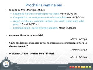 Prochains séminaires…
• La suite du Cycle Start’essentials :
   – L’étude de marché : n’oubliez pas vos clients Mardi 26/02 am
   – Comptabilité : un entrepreneur averti en vaut deux Mardi 26/02 pm
   – Aspects juridiques : comment intégrer les aspects légaux dans votre
      projet ? Mardi 26/03 am
   – Communication : quelle stratégie adopter? Mardi 26/03 pm

• Comment financer mon activité
                                                      Mardi 19/02 pm
• Coûts généraux et dépenses environnementalers : comment profiter des
  aides régionales?
                                                      Mardi 05/03 pm
• Droit des contrats : ayez les bons réflexes!
                                                      Mardi 12/03 am
 