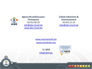 Agence Bruxelloise pour             Cellule Urbanisme &
      l’Entreprise                    Environnement
     02/422.00.20                       02/422.51.29
  info@abe.irisnet.be               mde@abe.irisnet.be
  www.abe.irisnet.be



             www.monstarterkit.be
             www.ecosubsibru.be


                    Tel 1819
                 info@1819.be
 
