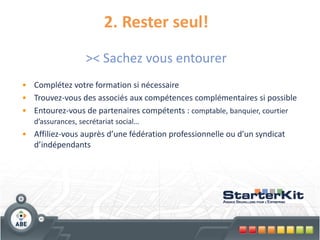 2. Rester seul!
                   >< Sachez vous entourer
• Complétez votre formation si nécessaire
• Trouvez-vous des associés aux compétences complémentaires si possible
• Entourez-vous de partenaires compétents : comptable, banquier, courtier
   d’assurances, secrétariat social…
• Affiliez-vous auprès d’une fédération professionnelle ou d’un syndicat
  d’indépendants
 