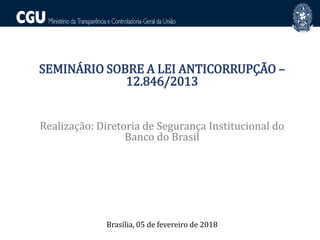 SEMINÁRIO SOBRE A LEI ANTICORRUPÇÃO –
12.846/2013
Realização: Diretoria de Segurança Institucional do
Banco do Brasil
Brasília, 05 de fevereiro de 2018
 