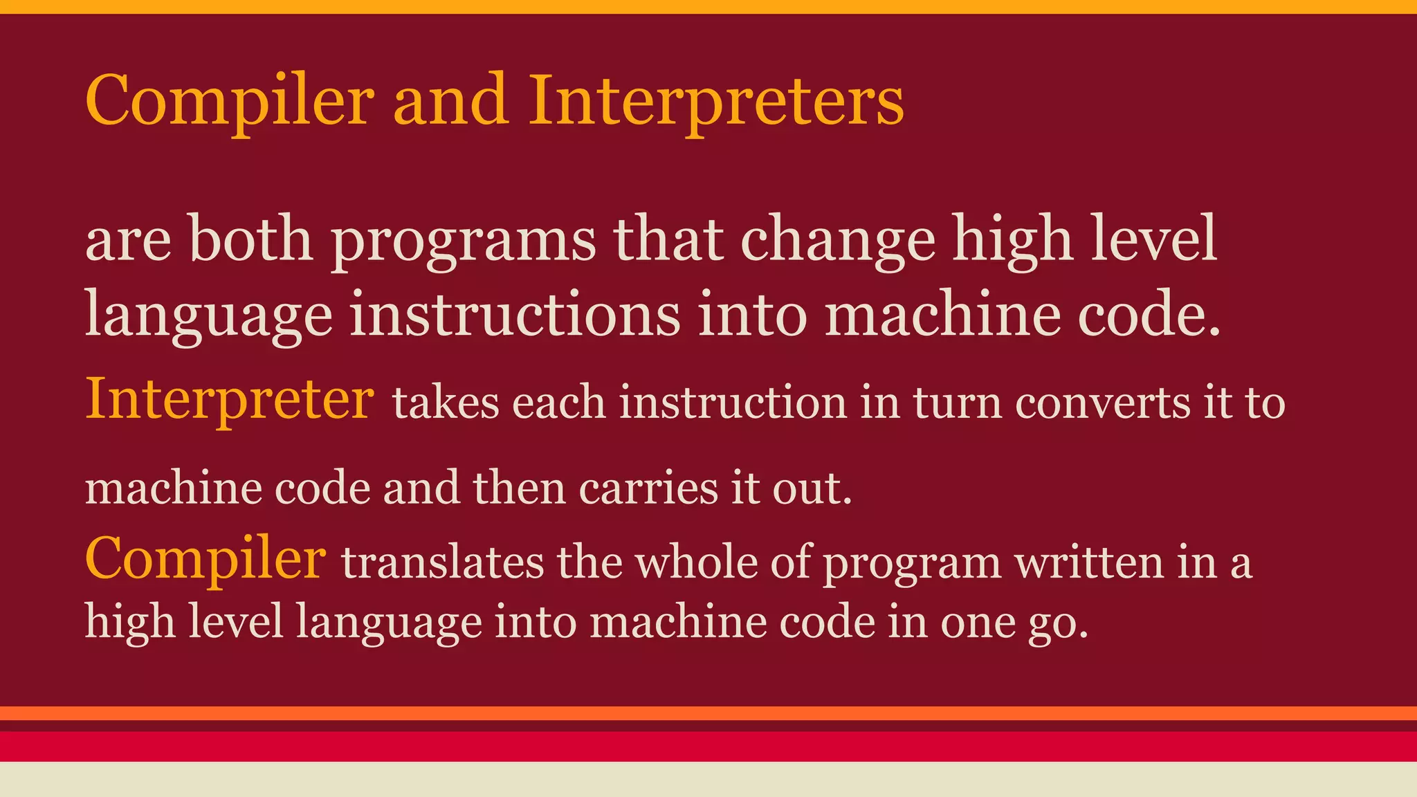 Compiler and Interpreters
are both programs that change high level
language instructions into machine code.
Interpreter takes each instruction in turn converts it to
machine code and then carries it out.
Compiler translates the whole of program written in a
high level language into machine code in one go.
 