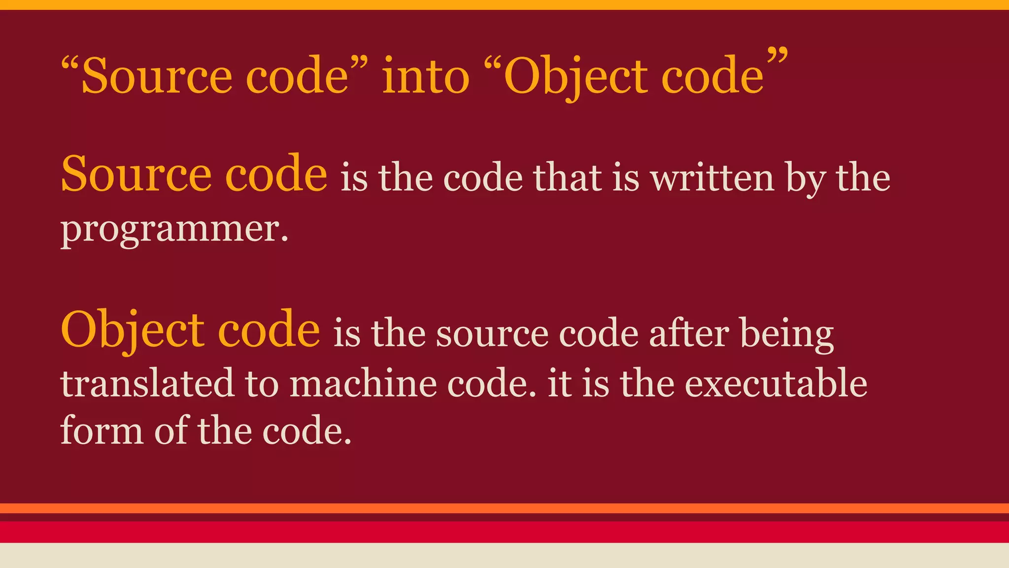 “Source code” into “Object code”
Source code is the code that is written by the
programmer.
Object code is the source code after being
translated to machine code. it is the executable
form of the code.
 