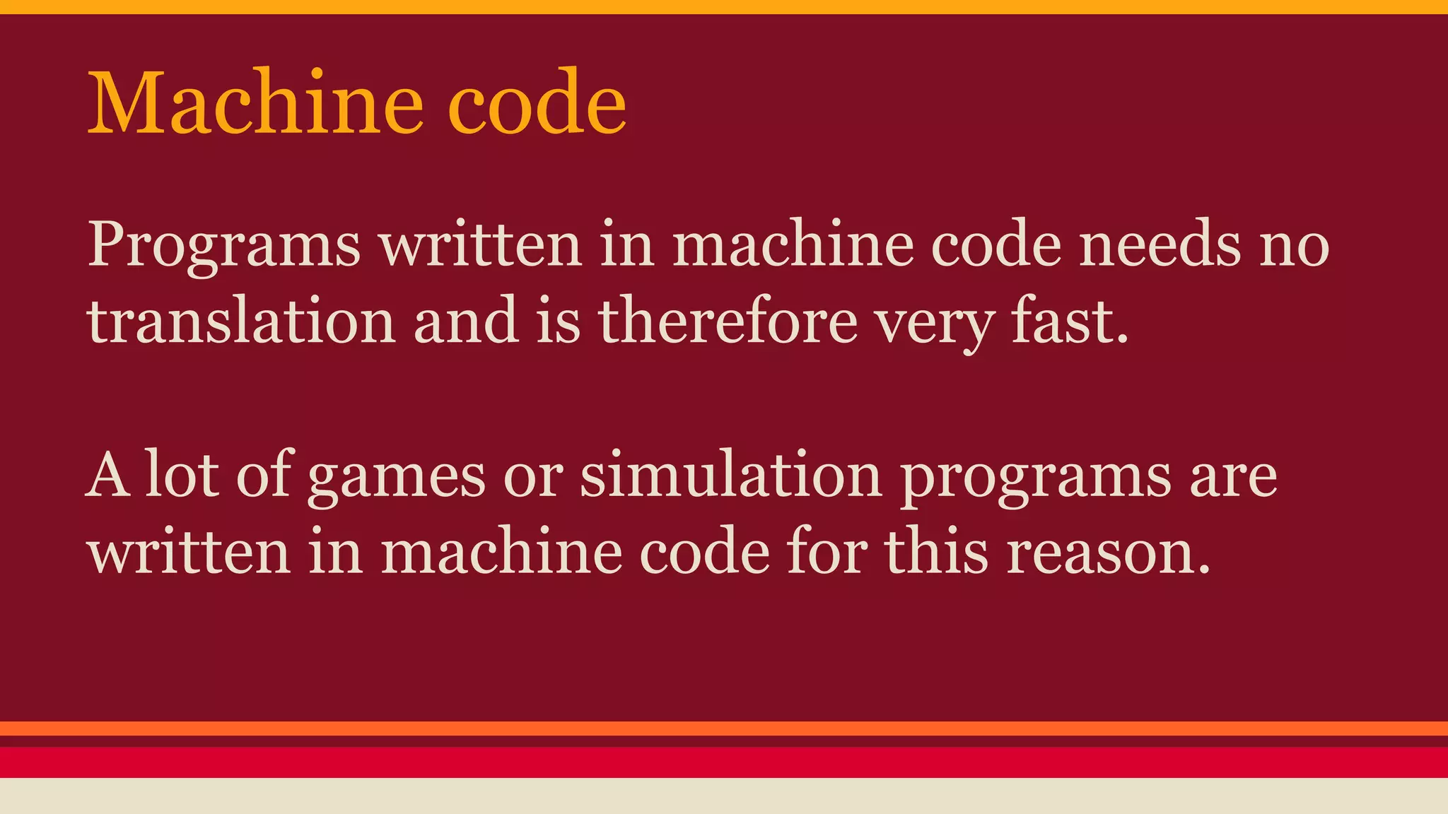 Machine code
Programs written in machine code needs no
translation and is therefore very fast.
A lot of games or simulation programs are
written in machine code for this reason.
 