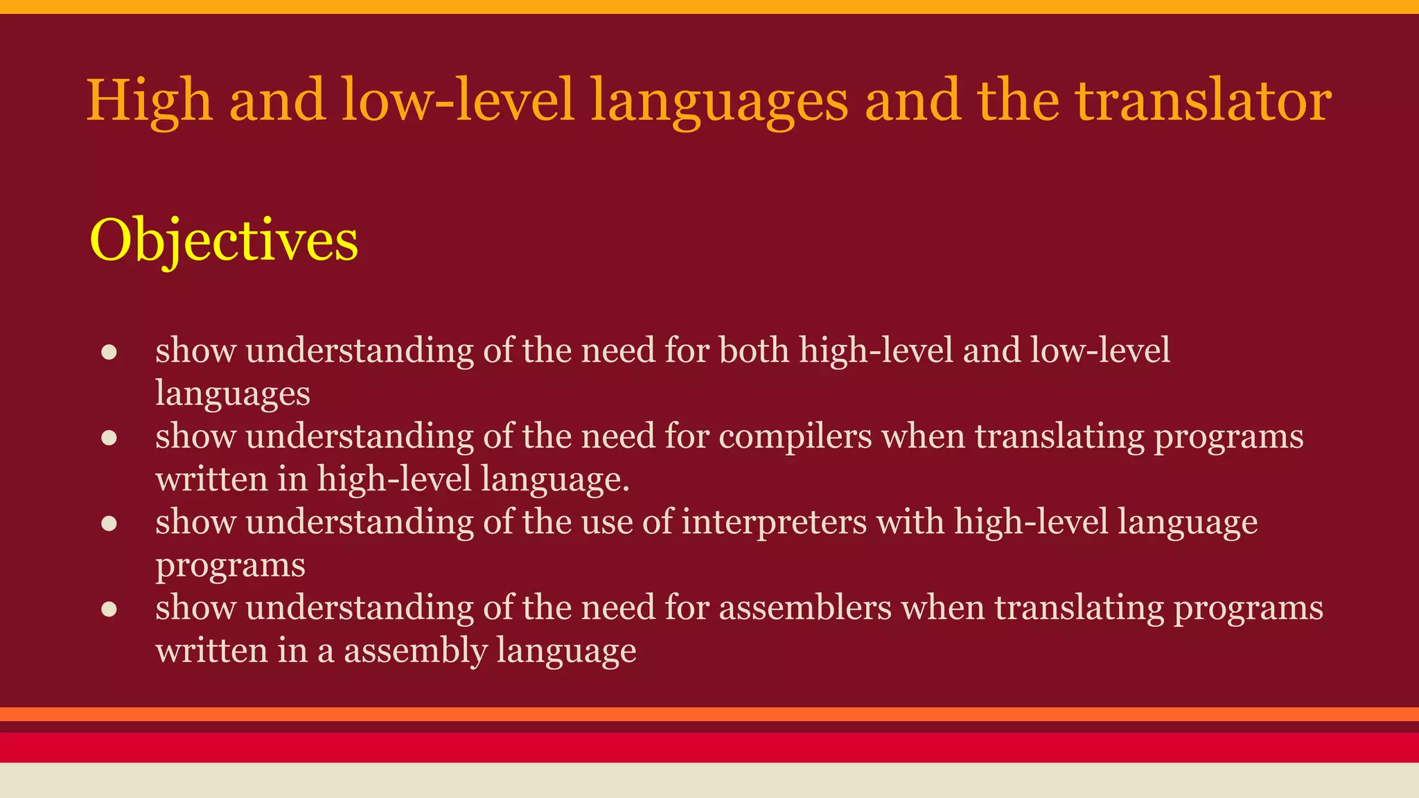High and low-level languages and the translator
● show understanding of the need for both high-level and low-level
languages
● show understanding of the need for compilers when translating programs
written in high-level language.
● show understanding of the use of interpreters with high-level language
programs
● show understanding of the need for assemblers when translating programs
written in a assembly language
Objectives
 