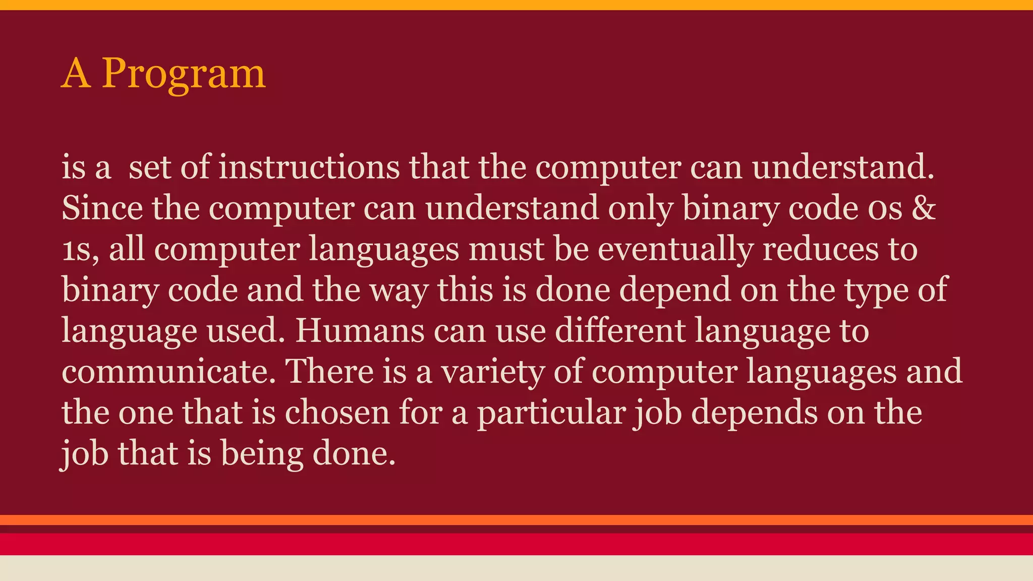 A Program
is a set of instructions that the computer can understand.
Since the computer can understand only binary code 0s &
1s, all computer languages must be eventually reduces to
binary code and the way this is done depend on the type of
language used. Humans can use different language to
communicate. There is a variety of computer languages and
the one that is chosen for a particular job depends on the
job that is being done.
 