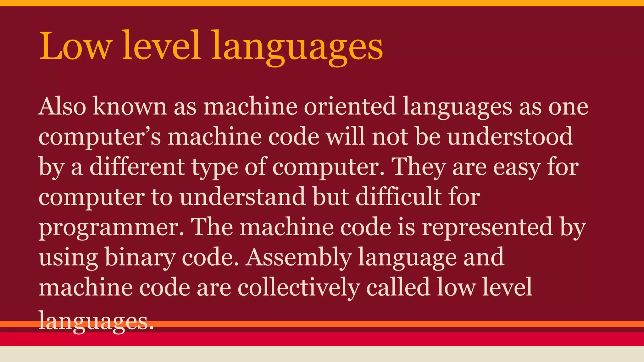 Low level languages
Also known as machine oriented languages as one
computer’s machine code will not be understood
by a different type of computer. They are easy for
computer to understand but difficult for
programmer. The machine code is represented by
using binary code. Assembly language and
machine code are collectively called low level
languages.
 