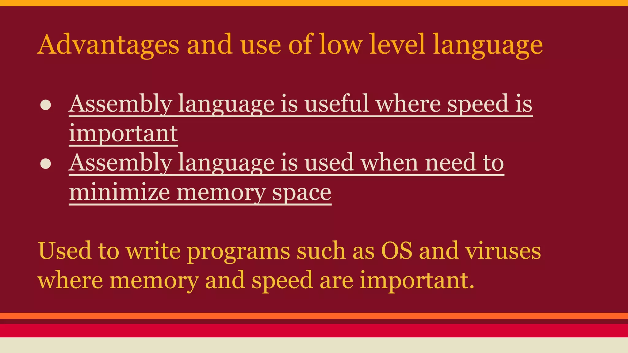 Advantages and use of low level language
● Assembly language is useful where speed is
important
● Assembly language is used when need to
minimize memory space
Used to write programs such as OS and viruses
where memory and speed are important.
 