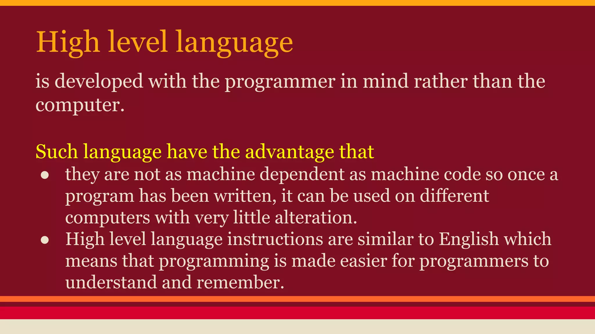High level language
is developed with the programmer in mind rather than the
computer.
Such language have the advantage that
● they are not as machine dependent as machine code so once a
program has been written, it can be used on different
computers with very little alteration.
● High level language instructions are similar to English which
means that programming is made easier for programmers to
understand and remember.
 